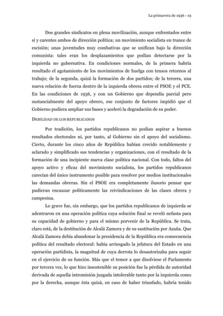 La primavera de 1936 - 19 
Dos grandes sindicatos en plena movilización, aunque enfrentados entre 
sí y carentes ambos de dirección política; un movimiento socialista en trance de 
escisión; unas juventudes muy combativas que se unifican bajo la dirección 
comunista: tales eran los desplazamientos que podían detectarse por la 
izquierda no gubernativa. En condiciones normales, de la primera habría 
resultado el agotamiento de los movimientos de huelga con tensos retornos al 
trabajo; de la segunda, quizá la formación de dos partidos; de la tercera, una 
nueva relación de fuerza dentro de la izquierda obrera entre el PSOE y el PCE. 
En las condiciones de 1936, y con un Gobierno que dependía parcial pero 
sustancialmente del apoyo obrero, ese conjunto de factores impidió que el 
Gobierno pudiera ampliar sus bases y aceleró la degradación de su poder. 
DEBILIDAD DE LOS REPUBLICANOS 
Por tradición, los partidos republicanos no podían aspirar a buenos 
resultados electorales ni, por tanto, al Gobierno sin el apoyo del socialismo. 
Cierto, durante los cinco años de República habían crecido notablemente y 
aclarado y simplificado sus tendencias y organizaciones, con el resultado de la 
formación de una incipiente nueva clase política nacional. Con todo, faltos del 
apoyo activo y eficaz del movimiento socialista, los partidos republicanos 
carecían del único instrumento posible para resolver por medios institucionales 
las demandas obreras. Sin el PSOE era completamente ilusorio pensar que 
pudieran encauzar políticamente las reivindicaciones de las clases obrera y 
campesina. 
Lo grave fue, sin embargo, que los partidos republicanos de izquierda se 
adentraron en una operación política cuya solución final se reveló nefasta para 
su capacidad de gobierno y para el mismo porvenir de la República. Se trata, 
claro está, de la destitución de Alcalá Zamora y de su sustitución por Azaña. Que 
Alcalá Zamora debía abandonar la presidencia de la República era consecuencia 
política del resultado electoral: había arriesgado la jefatura del Estado en una 
operación partidista, la magnitud de cuya derrota lo desautorizaba para seguir 
en el ejercicio de su función. Más que el temor a que disolviese el Parlamento 
por tercera vez, lo que hizo insostenible su posición fue la pérdida de autoridad 
derivada de aquella intromisión juzgada intolerable tanto por la izquierda como 
por la derecha, aunque ésta quizá, en caso de haber triunfado, habría tenido 
 