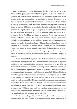 La primavera de 1936 - 21 
presidencia del Consejo: que fracasara una de ellas permitiría probar otras. 
Azaña prefirió, pues, garantizar el futuro a quemar su capital político en el 
presente. Sin duda hubo en esta elección una percepción equivocada de los 
peligros reales que amenazaban —no en el futuro, sino en el presente— a la 
República y que él, excesivamente convencido del poder de su palabra, atribuía 
al miedo y al pánico de la gente. Pero hubo sobre todo el propósito de posibilitar 
desde la jefatura del Estado la ampliación hacia los socialistas de las bases, 
estrictamente republicanas, en que se apoyaba el Gobierno, que comenzaban a 
ser ya demasiado estrechas. Por eso la primera acción de Azaña como 
presidente de la República fue llamar a Indalecio Prieto para ofrecerle el 
encargo de formar Gobierno. Es posible que él mismo juzgara prematura su 
iniciativa y no insistiera en sacarla adelante, pero no cabe duda de que con su 
encargo pretendía reforzar, también para el futuro, la posición de Prieto entre el 
conjunto de la izquierda: el ejemplo, en esta ocasión, era de nuevo Francia, 
donde Leon Blum, socialista, presidía un gobierno de Frente Popular apoyado 
parlamentariamente por los comunistas. Para qué esperar, fue la pregunta de 
Azaña al embajador francés, lamentando la negativa de Prieto a aceptar el 
encargo. 
Porque finalmente la segunda parte de la operación que justificaba su 
proclamación como presidente de la República quedó sin cumplir: la izquierda 
socialista se cerró en banda e hizo público un comunicado en el que daba por 
roto el Frente Popular si se modificaba la composición política del Gobierno, o 
sea, si Prieto aceptaba la presidencia. Prieto no se atrevió a desafiar a su partido 
ni a su minoría parlamentaria y prefirió esperar a que la división socialistas se 
solventase, quizá con la escisión de la izquierda, en el congreso que se estaba 
preparando para el otoño de ese mismo año. El Gobierno no se amplió e incluso 
perdió la relativa neutralidad del anarcosindicalismo mientras aumentaban las 
expectativas de un rápido deterioro abrigadas por la izquierda socialista como 
antesala de su acceso en solitario al poder. Santiago Casares Quiroga, nuevo 
presidente del Gobierno, que pudo ser recibido con satisfacción por los 
republicanos, carecía de autoridad sobre el resto de las izquierdas y fue recibido 
con hostilidad mezclada al desdén por las derechas. 
Con Casares en la presidencia del Consejo, los socialistas en el punto 
culminante de su lucha interna y los sindicalistas de nuevo en la calle, el 
 