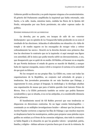 La primavera de 1936 - 22 
Gobierno perdió su dirección y no pudo imponer ninguna a los acontecimientos. 
El griterío del Parlamento amplificaba la inquietud que había retornado, más 
fuerte, a la calle. Azaña, mientras tanto, cuidaba las flores de la Quinta del 
Pardo, estropeadas por una lluvia persistente, sin saber «apenas nada» de 
política. 
ENORME DESBARAJUSTE DE LAS DERECHAS 
La derecha, por su parte, era incapaz de salir de ese «enorme 
desbarajuste» que en opinión de La Vanguardia había producido en su seno el 
resultado de las elecciones. Achacaba el editorialista esa situación a la «falta de 
temple y de rumbo seguros en los encargados de recoger velas y retirar 
ordenadamente las naves». Ocurrió en la derecha durante esos primeros días 
tras las elecciones lo contrario que en la izquierda: si aquí emergió una figura 
con autoridad, allí la única que podía tenerla sufrió un desvanecimiento, o sea, 
que desapareció; que se quitó de en medio. Gil Robles, al fracasar en su empeño 
de que Portela declarase el estado de guerra se marchó de Madrid, y aunque 
hubo de regresar enseguida, nunca volvió a recuperar el carisma ni la autoridad 
de que gozó en febrero. 
No los recuperó en sus propias filas. La CEDA era, como casi todas las 
organizaciones de la República, un conjunto mal articulado de grupos y 
tendencias. Sus juventudes presumían de ser más fascistas que Falange, y 
seguramente lo eran, porque al lenguaje, la simbología y la ideología añadían 
una organización de masas que para sí habría querido José Antonio Primo de 
Rivera. Pero a la CEDA pertenecía también un sector que podría llamarse 
socialcatólico y que se situaba, si no en las antípodas, sí a considerable distancia 
de los primeros. 
El hundimiento moral de Gil Robles provocó que esas tendencias se 
dispararan en direcciones contrarias. Es un lugar común historiográfico — 
constatado ya en múltiples investigaciones locales— afirmar que los jóvenes de 
Acción Popular corrieron a engrosar las filas de Falange y que muchos mayores 
se desplazaron hacia los monárquicos, ambos para preparar unas pistolas cuyos 
gatillos no sentían ya el freno de las creencias religiosas, sino todo lo contrario: 
se había llegado a la situación en que los grandes valores —propiedad, patria, 
familia y religión— debían salvarse si preciso fuera por el uso de la violencia. Se 
 