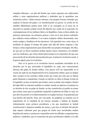 La primavera de 1936 - 25 
completo diferente —un jefe del Estado que nunca apoyaría una sublevación 
militar y unas organizaciones políticas y sindicales que le opondrían una 
resistencia activa— había razones internas a las propias Fuerzas Armadas que 
explican el fracaso del golpe y su transformación en guerra. La acción de los 
rebeldes difícilmente podría tener éxito si no conseguía en el curso de su 
ejecución la ansiada unidad moral del Ejército por medio de la represión sin 
contemplaciones de los militares fieles a la República. Como es bien sabido, las 
primeras ejecuciones, los primeros paseos y tiros en la sien fueron realizados 
por militares contra militares. Y no contra cualquier militar desconocido, sino 
contra amigos y familiares de los ejecutores. Tal represión tuvo, entre otros, el 
resultado de alargar el tiempo del golpe más allá del efecto sorpresa y dar 
tiempo a otras organizaciones para desarrollar sus propias estrategias. De ellas, 
las que por su fuerza numérica podían oponer mayor resistencia a la rebelión 
eran los sindicatos, que vivían desde hacía tiempo en la expectativa de que una 
provocación de las derechas desencadenaría por sí misma la revolución social. A 
la guerra siguió, pues, la revolución. 
Pero ni la guerra ni la revolución fueron resultados inevitables de la 
situación por la que atravesaba la República en 1936, sino consecuencias 
directas del golpe de Estado militar. Una guerra civil era impensable en el 
verano de 1936 sin esa fragmentación de la corporación militar, pues en ningún 
sitio, excepto en los cuarteles, había armas que tomar por más que no faltara 
gente dispuesta a empuñarlas. Cuando un ejército se sitúa en bloque al lado de 
la legalidad, no hay revolución que triunfe, como ya había visto Engels a finales 
del siglo XIX; lo contrario también es verdad: cuando un ejército es unánime en 
su decisión de dar un golpe de Estado, no hay constitución ni pueblo en armas 
que resista, como para su perdición comprobó el gobierno de Chile en 1973. Lo 
que abre las puertas a la indeterminación es el golpe faccioso, el perpetrado por 
una facción del ejército. Pues, por una parte, los golpistas no cuentan con el 
seguimiento de la totalidad de las fuerzas armadas y habrán de liquidar 
violentamente como primera providencia a los que mantienen la lealtad 
constitucional y disponen también de armas; y por otra, la división del ejército 
deja espacio suficiente para que grupos de civiles muy movilizados asalten 
depósitos de armas y comiencen a repartirlas entre los afiliados a organizaciones 
políticas y sindicales, que en momentos de gran movilización saldrán a la calle 
 