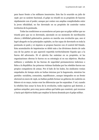 La primavera de 1936 - 26 
para hacer frente a los militares insurrectos. Esto fue lo ocurrido en julio de 
1936: por su carácter faccional, el golpe no triunfó en su propósito de hacerse 
rápidamente con el poder, aunque por contar con amplias complicidades entre 
la joven oficialidad, no fue derrotado en su propósito de controlar vastos 
territorios de la península. 
Todas las condiciones se acumularon así para que un golpe militar que no 
triunfa pero que no es derrotado, ejecutado en un momento de movilización 
obrera y debilidad gubernativa, pusiera en marcha una revolución que, aun si 
logró ahogarlo en las principales capitales, no fue capaz de derrotarlo en toda la 
península ni pudo y ni siquiera se propuso hacerse con el control del Estado. 
Esta acumulación de impotencias se debió más a las divisiones dentro de cada 
una de las partes en que apareció repartida territorialmente España que a la 
fuerza del adversario. Ni el ejército fue unánime en su propósito, ni las 
organizaciones obreras lo fueron en su estrategia ni en sus objetivos. Muchos 
militares y unidades de las fuerzas de seguridad permanecieron indecisos o 
fieles a la República: las primeras víctimas fusiladas por los rebeldes fueron sus 
propios compañeros de armas. Por el lado de los leales, los sindicatos venían 
empeñados de tiempo atrás en luchas internas por la hegemonía, mientras los 
partidos -socialista, comunista, republicanos-, aunque integrados en un frente 
electoral en enero de 1936, no habían podido formar un gobierno de coalición en 
febrero ni en mayo, tantas eran las diferencias que les separaban. Y así, cuando 
la rebelión hizo sonar la hora de la revolución, todos supieron qué destruir, a 
quiénes aniquilar; pero muy pocos sabían qué había que construir, qué recursos 
y hacia qué objetivos había que emplear la fuerza desatada por el golpe militar. 
