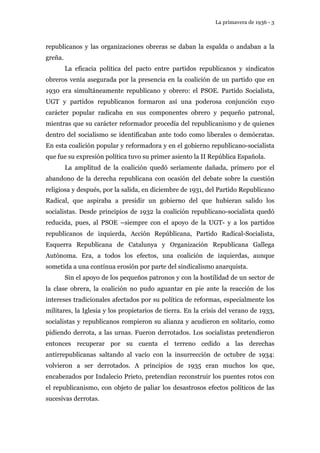 La primavera de 1936 - 3 
republicanos y las organizaciones obreras se daban la espalda o andaban a la 
greña. 
La eficacia política del pacto entre partidos republicanos y sindicatos 
obreros venía asegurada por la presencia en la coalición de un partido que en 
1930 era simultáneamente republicano y obrero: el PSOE. Partido Socialista, 
UGT y partidos republicanos formaron así una poderosa conjunción cuyo 
carácter popular radicaba en sus componentes obrero y pequeño patronal, 
mientras que su carácter reformador procedía del republicanismo y de quienes 
dentro del socialismo se identificaban ante todo como liberales o demócratas. 
En esta coalición popular y reformadora y en el gobierno republicano-socialista 
que fue su expresión política tuvo su primer asiento la II República Española. 
La amplitud de la coalición quedó seriamente dañada, primero por el 
abandono de la derecha republicana con ocasión del debate sobre la cuestión 
religiosa y después, por la salida, en diciembre de 1931, del Partido Republicano 
Radical, que aspiraba a presidir un gobierno del que hubieran salido los 
socialistas. Desde principios de 1932 la coalición republicano-socialista quedó 
reducida, pues, al PSOE –siempre con el apoyo de la UGT- y a los partidos 
republicanos de izquierda, Acción Repúblicana, Partido Radical-Socialista, 
Esquerra Republicana de Catalunya y Organización Republicana Gallega 
Autónoma. Era, a todos los efectos, una coalición de izquierdas, aunque 
sometida a una contínua erosión por parte del sindicalismo anarquista. 
Sin el apoyo de los pequeños patronos y con la hostilidad de un sector de 
la clase obrera, la coalición no pudo aguantar en pie ante la reacción de los 
intereses tradicionales afectados por su política de reformas, especialmente los 
militares, la Iglesia y los propietarios de tierra. En la crisis del verano de 1933, 
socialistas y republicanos rompieron su alianza y acudieron en solitario, como 
pidiendo derrota, a las urnas. Fueron derrotados. Los socialistas pretendieron 
entonces recuperar por su cuenta el terreno cedido a las derechas 
antirrepublicanas saltando al vacío con la insurrección de octubre de 1934: 
volvieron a ser derrotados. A principios de 1935 eran muchos los que, 
encabezados por Indalecio Prieto, pretendían reconstruir los puentes rotos con 
el republicanismo, con objeto de paliar los desastrosos efectos políticos de las 
sucesivas derrotas. 
 