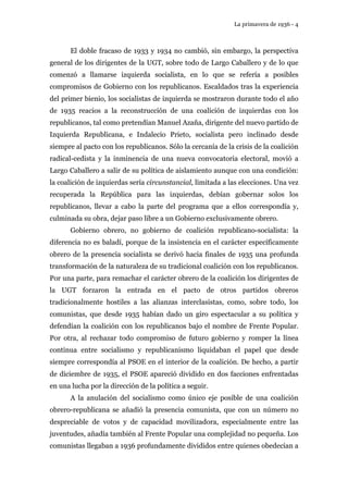 La primavera de 1936 - 4 
El doble fracaso de 1933 y 1934 no cambió, sin embargo, la perspectiva 
general de los dirigentes de la UGT, sobre todo de Largo Caballero y de lo que 
comenzó a llamarse izquierda socialista, en lo que se refería a posibles 
compromisos de Gobierno con los republicanos. Escaldados tras la experiencia 
del primer bienio, los socialistas de izquierda se mostraron durante todo el año 
de 1935 reacios a la reconstrucción de una coalición de izquierdas con los 
republicanos, tal como pretendían Manuel Azaña, dirigente del nuevo partido de 
Izquierda Republicana, e Indalecio Prieto, socialista pero inclinado desde 
siempre al pacto con los republicanos. Sólo la cercanía de la crisis de la coalición 
radical-cedista y la inminencia de una nueva convocatoria electoral, movió a 
Largo Caballero a salir de su política de aislamiento aunque con una condición: 
la coalición de izquierdas sería circunstancial, limitada a las elecciones. Una vez 
recuperada la República para las izquierdas, debían gobernar solos los 
republicanos, llevar a cabo la parte del programa que a ellos correspondía y, 
culminada su obra, dejar paso libre a un Gobierno exclusivamente obrero. 
Gobierno obrero, no gobierno de coalición republicano-socialista: la 
diferencia no es baladí, porque de la insistencia en el carácter específicamente 
obrero de la presencia socialista se derivó hacia finales de 1935 una profunda 
transformación de la naturaleza de su tradicional coalición con los republicanos. 
Por una parte, para remachar el carácter obrero de la coalición los dirigentes de 
la UGT forzaron la entrada en el pacto de otros partidos obreros 
tradicionalmente hostiles a las alianzas interclasistas, como, sobre todo, los 
comunistas, que desde 1935 habían dado un giro espectacular a su política y 
defendían la coalición con los republicanos bajo el nombre de Frente Popular. 
Por otra, al rechazar todo compromiso de futuro gobierno y romper la línea 
continua entre socialismo y republicanismo liquidaban el papel que desde 
siempre correspondía al PSOE en el interior de la coalición. De hecho, a partir 
de diciembre de 1935, el PSOE apareció dividido en dos facciones enfrentadas 
en una lucha por la dirección de la política a seguir. 
A la anulación del socialismo como único eje posible de una coalición 
obrero-republicana se añadió la presencia comunista, que con un número no 
despreciable de votos y de capacidad movilizadora, especialmente entre las 
juventudes, añadía también al Frente Popular una complejidad no pequeña. Los 
comunistas llegaban a 1936 profundamente divididos entre quienes obedecían a 
 