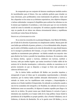 La primavera de 1936 - 7 
Se comprende que ese conjunto de factores constituyese también motivo 
de incertidumbre para el futuro. Era una coalición perfecta para triunfar en 
unas elecciones, pero problemática como instrumento de gobierno. Cada cual 
iba a depositar en las urnas no ya distintas expectativas, sino objetivos dispares 
e incluso enfrentados: recuperar la República para acelerar las reformas no era 
lo mismo que implantar el socialismo, y esto tenía poco que ver con revolución 
social tal como la entendía un anarquista. El continuo popular-reformador de 
1931 no pasaba de ser ahora una alianza circunstancial obrera y republicana 
recorrida por varias líneas de fractura. 
FRENTE DE LA CONTRARREVOLUCIÓN 
Si se creen los recuerdos de su principal dirigente, José María Gil Robles, 
por el lado de la derecha el panorama era simplemente caótico. Buena parte del 
caos había que atribuirlo al pasmo, primero, y a la no disimulada rabia, después, 
que le entró a Gil Robles cuando en la crisis de diciembre de 1935 Alcalá Zamora 
no le encargó la presidencia del Consejo, a la que el líder del partido católico 
aspiraba no exactamente para gobernar –no habría contado con mayoría- sino 
para disolver las Cortes y presidir las inmediatas elecciones. De momento, toda 
su famosa táctica, -apoyar a Lerroux, colaborar con Lerroux, sustituir a 
Lerroux, todo por medios legales- que tantas invectivas le había valido de los 
sectores de la derecha monárquica y subversiva, entraba en cuarentena en el 
preciso momento en que se disponía a recoger su fruto más preciado: la 
cabecera del banco azul. 
Por la táctica había sacrificado Gil Robles sus juveniles impulsos y 
atemperado el paso al ritmo que le aconsejaban experimentados y clericales 
mentores; por la táctica había también abrazado efusivamente a Lerroux y 
entrado en tratos con los republicanos más corruptos y desprestigiados a 
quienes en el fondo también él despreciaba. Se entiende su excitación cuando a 
raíz de los escándalos del estraperlo y de Nombela, los radicales de Lerroux se 
deshicieron como un azucarillo y le dejaron el camino expedito para llegar a la 
meta de su táctica. No pensó nunca que Alcalá Zamora le cerraría el paso e 
intentaría una maniobra en el mejor estilo de la vieja política: lanzar desde la 
presidencia de la República su propio partido y dar a Portela Valladares, con el 
Gobierno, el decreto de disolución. No se lo quería creer Gil Robles, y en su 
 