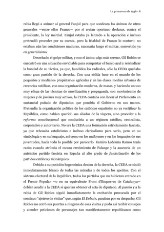La primavera de 1936 - 8 
rabia llegó a animar al general Fanjul para que sondeara los ánimos de otros 
generales —entre ellos Franco— por si creían oportuno declarar, contra el 
presidente, la ley marcial. Fanjul estaba ya lanzado a la operación e incluso 
pretendió proceder por su cuenta, pero la frialdad de Franco lo contuvo: no 
estaban aún las condiciones maduras, razonaría luego el militar, convertido ya 
en generalísimo. 
Desechado el golpe militar, y con el ánimo algo más sereno, Gil Robles se 
encontró en una situación envidiable para conquistar el banco azul y reivindicar 
la bondad de su táctica, ya que, hundidos los radicales, sólo la CEDA quedaba 
como gran partido de la derecha. Con una sólida base en el mundo de los 
pequeños y medianos propietarios agrícolas y en las clases medias urbanas de 
creencias católicas, con una organización moderna, de masas, y haciendo un uso 
muy eficaz de las técnicas de movilización y propaganda, con movimientos de 
mujeres y de jóvenes muy activos, la CEDA contaba con llevar al Parlamento un 
sustancial puñado de diputados que pondría el Gobierno en sus manos. 
Pretendía la organización política de los católicos españoles no ya rectificar la 
República, como habían querido sus aliados de la víspera, sino proceder a la 
reforma constitucional que conduciría a un régimen católico, centralista, 
corporativo y autoritario. No era la CEDA una formación estrictamente fascista, 
ya que rebosaba catolicismo e incluso clericalismo para serlo, pero en su 
simbología y en su lenguaje, así como en los uniformes y en los lenguajes de sus 
juventudes, hacía todo lo posible por parecerlo. Ramiro Ledesma Ramos tenía 
razón cuando atribuía el escaso crecimiento de Falange y la ausencia de un 
auténtico partido fascista en España al alto grado de fascistización de los 
partidos católico y monárquico. 
Debido a su posición hegemónica dentro de la derecha, la CEDA se sintió 
inmediatamente blanco de todas las miradas y de todos los apetitos. Con el 
sistema electoral de la República, todos los partidos que no hubieran entrado en 
el Frente Popular —o en su equivalente Front d’Esquerres de Catalunya— 
debían acudir a la CEDA si querían obtener el acta de diputado. Al pasmo y a la 
rabia de Gil Robles siguió inmediatamente la excitación provocada por el 
continuo “ajetreo de visitas” que, según El Debate, pasaban por su despacho. Gil 
Robles no cerró sus puertas a ninguna de esas visitas y pudo así recibir consejos 
y atender peticiones de personajes tan manifiestamente republicanos como 
 