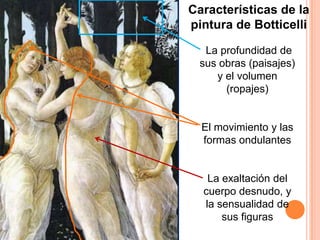 Características de la
pintura de Botticelli

  La profundidad de
 sus obras (paisajes)
    y el volumen
      (ropajes)


  El movimiento y las
  formas ondulantes


   La exaltación del
  cuerpo desnudo, y
  la sensualidad de
      sus figuras
 