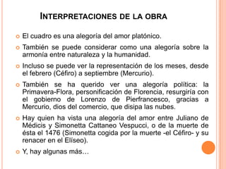 INTERPRETACIONES DE LA OBRA

   El cuadro es una alegoría del amor platónico.
   También se puede considerar como una alegoría sobre la
    armonía entre naturaleza y la humanidad.
   Incluso se puede ver la representación de los meses, desde
    el febrero (Céfiro) a septiembre (Mercurio).
   También se ha querido ver una alegoría política: la
    Primavera-Flora, personificación de Florencia, resurgiría con
    el gobierno de Lorenzo de Pierfrancesco, gracias a
    Mercurio, dios del comercio, que disipa las nubes.
   Hay quien ha vista una alegoría del amor entre Juliano de
    Médicis y Simonetta Cattaneo Vespucci, o de la muerte de
    ésta el 1476 (Simonetta cogida por la muerte -el Céfiro- y su
    renacer en el Elíseo).
   Y, hay algunas más…
 