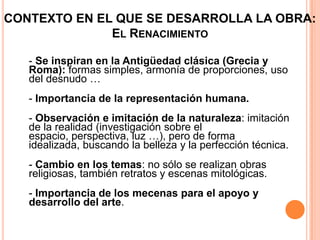 CONTEXTO EN EL QUE SE DESARROLLA LA OBRA:
              EL RENACIMIENTO

   - Se inspiran en la Antigüedad clásica (Grecia y
   Roma): formas simples, armonía de proporciones, uso
   del desnudo …
   - Importancia de la representación humana.
   - Observación e imitación de la naturaleza: imitación
   de la realidad (investigación sobre el
   espacio, perspectiva, luz …), pero de forma
   idealizada, buscando la belleza y la perfección técnica.
   - Cambio en los temas: no sólo se realizan obras
   religiosas, también retratos y escenas mitológicas.
   - Importancia de los mecenas para el apoyo y
   desarrollo del arte.
 