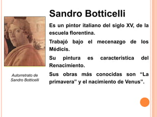 Sandro Botticelli
                    Es un pintor italiano del siglo XV, de la
                    escuela florentina.
                    Trabajó bajo el mecenazgo de los
                    Médicis.
                    Su pintura es        característica   del
                    Renacimiento.
Autorretrato de     Sus obras más conocidas son “La
Sandro Botticelli
                    primavera” y el nacimiento de Venus”.
 