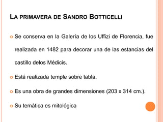 LA PRIMAVERA DE SANDRO BOTTICELLI

   Se conserva en la Galería de los Uffizi de Florencia, fue

    realizada en 1482 para decorar una de las estancias del

    castillo delos Médicis.

   Está realizada temple sobre tabla.

   Es una obra de grandes dimensiones (203 x 314 cm.).

   Su temática es mitológica
 