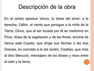 Descripción de la obra
En el centro aparece Venus, la diosa del amor; a la
derecha, Céfiro, el viento que persigue a la ninfa de la
Tierra, Cloris, que al ser tocada por él se trasforma en
Flora, diosa de la vegetación y de las flores; encima de
Venus está Cupido, que dirige sus flechas a las tres
Gracias, en concreto a la del centro, Castitas, que mira
al dios Mercurio, mensajero de los dioses y nexo entre
el cielo y la tierra.
 