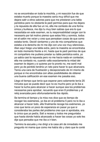 no se encontraba en toda la mochila, y mi reacción fue de que
estaba muerto porque la maestra sería muy difícil que me
dejara salir a otros salones para que me prestaran una tabla
periódica pero no obstante le pedí permiso para que me dejara
y la repuesta de ella fue un no, ella me contesto de una forma
sínica y burlesca, me dijo tu muy bien sabias que era lo que
necesitaba en este examen, es tu responsabilidad cargar con lo
necesario por tal motivo pienso que estas frito y sonreía, todos
en el salón me veían y creo que pensaban cosas de que como
estaba tonto. Decidí sentarme y uno de mis compañeros que
estaba a la derecha de mi me dijo con una voz muy silenciosa..
Alan aquí traigo una tabla extra, pero la maestra se encontraba
en todo momento frente a mí, hasta que le pedí permiso de que
mi compañero me pudiera prestar su tabla periódica extra, yo
ya sabía casi la repuesta pero no me hacía nada en contestar,
ella me contesto no, cuando valla exactamente la mitad del
examen te dejare y si quieres por lo pronto no, me sentí mal
pero ya de perdido tendría un rato para hacer lo que alcanzara.
Tenía una cara de frustración y decepcionado de mí mismo de
porque si me encontraba con altas posibilidades de obtener
una buena calificación en ese examen me pasaba eso.
Llego el tiempo que tenía que esperar pero solamente tenía 25
minutos que se puede decir que no es mucho pero yo le iba a
hacer la lucha para alcanzar a hacer aunque sea los problemas
necesarios para aprobar, recuerdo que eran 8 problemas y el
reloj avanzaba pero afortunadamente iba rápido.
Se termina el tiempo y la miss nos dice que es tiempo de
recoger los exámenes, yo iba en el problema 5 pero no lo iba a
alcanzar a hacer todo, ella finalmente recoge los exámenes, yo
creo que tenía un poco de esperanza en pasar ya que si
consideraba las partes del problema creo que si aprobaba, era
lo único que yo pedía, Salí a receso y todos me preguntaba
que hasta donde había alcanzado a hacer las cosas yo solo les
dije que pensaba que me iba a ir bien.
Termino la escuela y me dirigí a la casa ahí de inmediato me
pregunto mi mama que como me había ido y claro que le conté
 