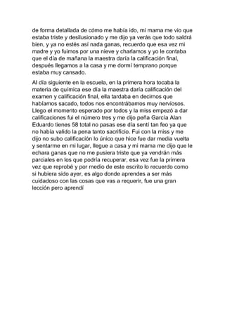 de forma detallada de cómo me había ido, mi mama me vio que
estaba triste y desilusionado y me dijo ya verás que todo saldrá
bien, y ya no estés así nada ganas, recuerdo que esa vez mi
madre y yo fuimos por una nieve y charlamos y yo le contaba
que el día de mañana la maestra daría la calificación final,
después llegamos a la casa y me dormí temprano porque
estaba muy cansado.
Al día siguiente en la escuela, en la primera hora tocaba la
materia de química ese día la maestra daría calificación del
examen y calificación final, ella tardaba en decirnos que
habíamos sacado, todos nos encontrábamos muy nerviosos.
Llego el momento esperado por todos y la miss empezó a dar
calificaciones fui el número tres y me dijo peña García Alan
Eduardo tienes 58 total no pasas ese día sentí tan feo ya que
no había valido la pena tanto sacrificio. Fui con la miss y me
dijo no subo calificación lo único que hice fue dar media vuelta
y sentarme en mi lugar, llegue a casa y mi mama me dijo que le
echara ganas que no me pusiera triste que ya vendrán más
parciales en los que podría recuperar, esa vez fue la primera
vez que reprobé y por medio de este escrito lo recuerdo como
si hubiera sido ayer, es algo donde aprendes a ser más
cuidadoso con las cosas que vas a requerir, fue una gran
lección pero aprendí
 