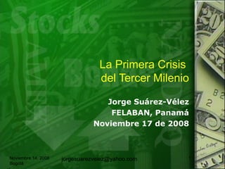 La Primera Crisis  del Tercer Milenio Jorge Su árez-Vélez FELABAN, Panamá Noviembre 17 de 2008 Noviembre 14, 2008 Bogotá [email_address] 