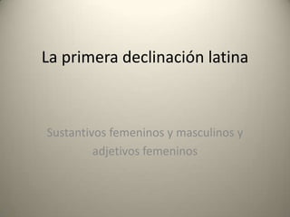 La primera declinación latina

Sustantivos femeninos y masculinos y
adjetivos femeninos

 