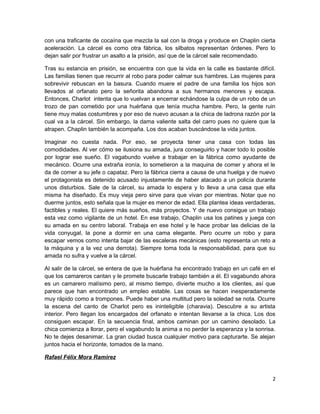 con una traficante de cocaína que mezcla la sal con la droga y produce en Chaplin cierta
aceleración. La cárcel es como otra fábrica, los silbatos representan órdenes. Pero lo
dejan salir por frustrar un asalto a la prisión, así que de la cárcel sale recomendado.
Tras su estancia en prisión, se encuentra con que la vida en la calle es bastante difícil.
Las familias tienen que recurrir al robo para poder calmar sus hambres. Las mujeres para
sobrevivir rebuscan en la basura. Cuando muere el padre de una familia los hijos son
llevados al orfanato pero la señorita abandona a sus hermanos menores y escapa.
Entonces, Charlot intenta que lo vuelvan a encerrar echándose la culpa de un robo de un
trozo de pan cometido por una huérfana que tenía mucha hambre. Pero, la gente ruin
tiene muy malas costumbres y por eso de nuevo acusan a la chica de ladrona razón por la
cual va a la cárcel. Sin embargo, la dama valiente salta del carro pues no quiere que la
atrapen. Chaplin también la acompaña. Los dos acaban buscándose la vida juntos.
Imaginar no cuesta nada. Por eso, se proyecta tener una casa con todas las
comodidades. Al ver cómo se ilusiona su amada, jura conseguirlo y hacer todo lo posible
por lograr ese sueño. El vagabundo vuelve a trabajar en la fábrica como ayudante de
mecánico. Ocurre una extraña ironía, lo sometieron a la maquina de comer y ahora el le
da de comer a su jefe o capataz. Pero la fábrica cierra a causa de una huelga y de nuevo
el protagonista es detenido acusado injustamente de haber atacado a un policía durante
unos disturbios. Sale de la cárcel, su amada lo espera y lo lleva a una casa que ella
misma ha diseñado. Es muy vieja pero sirve para que vivan por mientras. Notar que no
duerme juntos, esto señala que la mujer es menor de edad. Ella plantea ideas verdaderas,
factibles y reales. El quiere más sueños, más proyectos. Y de nuevo consigue un trabajo
esta vez como vigilante de un hotel. En ese trabajo, Chaplin usa los patines y juega con
su amada en su centro laboral. Trabaja en ese hotel y le hace probar las delicias de la
vida conyugal, la pone a dormir en una cama elegante. Pero ocurre un robo y para
escapar vemos como intenta bajar de las escaleras mecánicas (esto representa un reto a
la máquina y a la vez una derrota). Siempre toma toda la responsabilidad, para que su
amada no sufra y vuelve a la cárcel.
Al salir de la cárcel, se entera de que la huérfana ha encontrado trabajo en un café en el
que los camareros cantan y le promete buscarle trabajo también a él. El vagabundo ahora
es un camarero malísimo pero, al mismo tiempo, divierte mucho a los clientes, así que
parece que han encontrado un empleo estable. Las cosas se hacen inesperadamente
muy rápido como a trompones. Puede haber una multitud pero la soledad se nota. Ocurre
la escena del canto de Charlot pero es ininteligible (charavia). Descubre a su artista
interior. Pero llegan los encargados del orfanato e intentan llevarse a la chica. Los dos
consiguen escapar. En la secuencia final, ambos caminan por un camino desolado. La
chica comienza a llorar, pero el vagabundo la anima a no perder la esperanza y la sonrisa.
No te dejes desanimar. La gran ciudad busca cualquier motivo para capturarte. Se alejan
juntos hacia el horizonte, tomados de la mano.
Rafael Félix Mora Ramirez
2
 