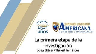 La primera etapa de la
investigación
Jorge Eliécer Villarreal Fernández
 