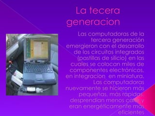 La tecera generacionLas computadoras de la tercera generación emergieron con el desarrollo de los circuitos integrados (pastillas de silicio) en las cuales se colocan miles de componentes electrónicos, en integracion  en miniatura. Las computadoras nuevamente se hicieron más pequeñas, más rápidas, desprendían menos calor y eran energéticamente más eficientes