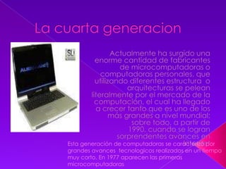 La cuarta generacionActualmente ha surgido una enorme cantidad de fabricantes de microcomputadoras o computadoras personales, que utilizando diferentes estructura  o arquitecturas se pelean literalmente por el mercado de la computación, el cual ha llegado a crecer tanto que es uno de los más grandes a nivel mundial; sobre todo, a partir de 1990, cuando se logran sorprendentes avances en InternetEsta generación de computadoras se caracterizó por grandes avances  tecnologicos realizados en un tiempo muy corto. En 1977 aparecen las primeras microcomputadoras