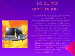 La quinta generacionActualmente ha surgido una enorme cantidad de fabricantes de microcomputadoras o computadoras personales, que utilizando diferentes estructuras  o arquitecturas se pelean literalmente por el mercado de la computación, el cual ha llegado a crecer tanto que es uno de los más grandes a nivel mundial; sobre todo, a partir de 1990, cuando se logran sorprendentes avances en InternetEl proceso paralelo es aquél que se lleva a cabo en computadoras que tienen la capacidad de trabajar simultáneamente con varios microprocesadores.