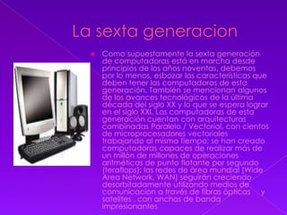 La sexta generacionComo supuestamente la sexta generación de computadoras está en marcha desde principios de los años noventas, debemos por lo menos, esbozar las características que deben tener las computadoras de esta generación. También se mencionan algunos de los avances tecnológicos de la última década del siglo XX y lo que se espera lograr en el siglo XXI. Las computadoras de esta generación cuentan con arquitecturas combinadas Paralelo / Vectorial, con cientos de microprocesadores vectoriales trabajando al mismo tiempo; se han creado computadoras capaces de realizar más de un millón de millones de operaciones aritméticas de punto flotante por segundo (teraflops); las redes de área mundial (Wide Area Network, WAN) seguirán creciendo desorbitadamente utilizando medios de comunicacion a través de fibras ópticas     y  satelites , con anchos de banda impresionantes