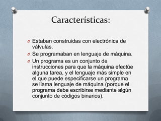 Características:

O Estaban construidas con electrónica de
  válvulas.
O Se programaban en lenguaje de máquina.
O Un programa es un conjunto de
  instrucciones para que la máquina efectúe
  alguna tarea, y el lenguaje más simple en
  el que puede especificarse un programa
  se llama lenguaje de máquina (porque el
  programa debe escribirse mediante algún
  conjunto de códigos binarios).
 