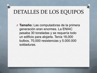 DETALLES DE LOS EQUIPOS

 O Tamaño: Las computadoras de la primera
  generación eran enormes. La ENIAC
  pesaba 30 toneladas y se requería todo
  un edificio para alojarla. Tenía 18,000
  bulbos, 70,000 resistencias y 5.000.000
  soldaduras.
 
