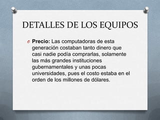 DETALLES DE LOS EQUIPOS
 O Precio: Las computadoras de esta
  generación costaban tanto dinero que
  casi nadie podía comprarlas, solamente
  las más grandes instituciones
  gubernamentales y unas pocas
  universidades, pues el costo estaba en el
  orden de los millones de dólares.
 
