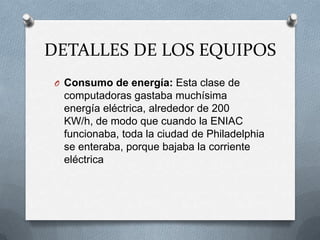 DETALLES DE LOS EQUIPOS
 O Consumo de energía: Esta clase de
  computadoras gastaba muchísima
  energía eléctrica, alrededor de 200
  KW/h, de modo que cuando la ENIAC
  funcionaba, toda la ciudad de Philadelphia
  se enteraba, porque bajaba la corriente
  eléctrica
 