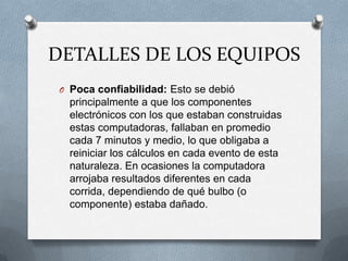 DETALLES DE LOS EQUIPOS
 O Poca confiabilidad: Esto se debió
   principalmente a que los componentes
   electrónicos con los que estaban construidas
   estas computadoras, fallaban en promedio
   cada 7 minutos y medio, lo que obligaba a
   reiniciar los cálculos en cada evento de esta
   naturaleza. En ocasiones la computadora
   arrojaba resultados diferentes en cada
   corrida, dependiendo de qué bulbo (o
   componente) estaba dañado.
 