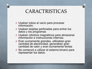CARACTRISTICAS

O Usaban tubos al vacío para procesar
    información.
O   Usaban tarjetas perforadas para entrar los
    datos y los programas
O   Usaban cilindros magnéticos para almacenar
    información e instrucciones internas.
O   Eran sumamente grandes, utilizaban gran
    cantidad de electricidad, generaban gran
    cantidad de calor y eran sumamente lentas
O   Se comenzó a utilizar el sistema binario para
    representar los datos.
 