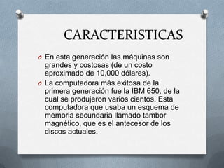 CARACTERISTICAS
O En esta generación las máquinas son
  grandes y costosas (de un costo
  aproximado de 10,000 dólares).
O La computadora más exitosa de la
  primera generación fue la IBM 650, de la
  cual se produjeron varios cientos. Esta
  computadora que usaba un esquema de
  memoria secundaria llamado tambor
  magnético, que es el antecesor de los
  discos actuales.
 