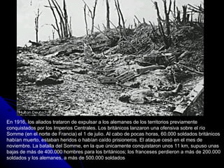En 1916, los aliados trataron de expulsar a los alemanes de los territorios previamente conquistados por los Imperios Centrales. Los británicos lanzaron una ofensiva sobre el río Somme (en el norte de Francia) el 1 de julio. Al cabo de pocas horas, 60.000 soldados británicos habían muerto, estaban heridos o habían caído prisioneros. El ataque cesó en el mes de noviembre. La batalla del Somme, en la que únicamente conquistaron unos 11 km, supuso unas bajas de más de 400.000 hombres para los británicos; los franceses perdieron a más de 200.000 soldados y los alemanes, a más de 500.000 soldados 
