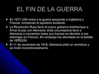 EL FIN DE LA GUERRA En 1917 USA entra a la guerra apoyando a Inglaterra y Francia, rompiendo el equilibrio existente. La Revolución Rusa llevó al nuevo gobierno bolchevique a firmar la paz con Alemania. Está circunstancia llevó a Alemania a concentrar todas sus fuerzas en derrotar a sus enemigos en Francia. Sin embargo fue derrotada en la batalla de VERDÚN. El 11 de noviembre de 1918, Alemania pidió un armisticio y se rindió incondicionalmente.  
