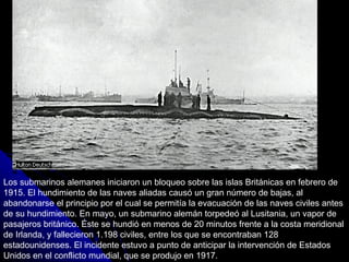 Los submarinos alemanes iniciaron un bloqueo sobre las islas Británicas en febrero de 1915. El hundimiento de las naves aliadas causó un gran número de bajas, al abandonarse el principio por el cual se permitía la evacuación de las naves civiles antes de su hundimiento. En mayo, un submarino alemán torpedeó al Lusitania, un vapor de pasajeros británico. Éste se hundió en menos de 20 minutos frente a la costa meridional de Irlanda, y fallecieron 1.198 civiles, entre los que se encontraban 128 estadounidenses. El incidente estuvo a punto de anticipar la intervención de Estados Unidos en el conflicto mundial, que se produjo en 1917. 