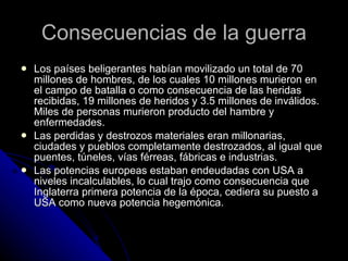 Consecuencias de la guerra Los países beligerantes habían movilizado un total de 70 millones de hombres, de los cuales 10 millones murieron en el campo de batalla o como consecuencia de las heridas recibidas, 19 millones de heridos y 3.5 millones de inválidos. Miles de personas murieron producto del hambre y enfermedades. Las perdidas y destrozos materiales eran millonarias, ciudades y pueblos completamente destrozados, al igual que puentes, túneles, vías férreas, fábricas e industrias.  Las potencias europeas estaban endeudadas con USA a niveles incalculables, lo cual trajo como consecuencia que Inglaterra primera potencia de la época, cediera su puesto a USA como nueva potencia hegemónica. 