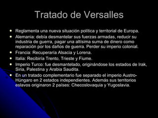 Tratado de Versalles Reglamenta una nueva situación política y territorial de Europa. Alemania: debía desmantelar sus fuerzas armadas, reducir su industria de guerra, pagar una altísima suma de dinero como reparación por los daños de guerra. Perder su imperio colonial. Francia: Recuperaría Alsacia y Lorena. Italia: Recibiría Trento, Trieste y Fiume. Imperio Turco: fue desmantelado, originándose los estados de Irak, Siria, Palestina y Arabia Saudita. En un tratado complementario fue separado el imperio Austro-Húngaro en 2 estados independientes. Además sus territorios eslavos originaron 2 países: Checoslovaquia y Yugoslavia. 