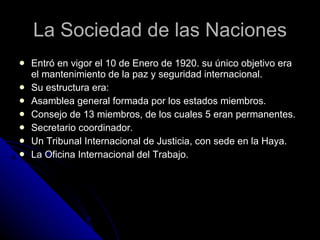 La Sociedad de las Naciones Entró en vigor el 10 de Enero de 1920. su único objetivo era el mantenimiento de la paz y seguridad internacional. Su estructura era: Asamblea general formada por los estados miembros. Consejo de 13 miembros, de los cuales 5 eran permanentes. Secretario coordinador. Un Tribunal Internacional de Justicia, con sede en la Haya. La Oficina Internacional del Trabajo. 