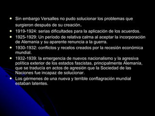 Sin embargo Versalles no pudo solucionar los problemas que surgieron después de su creación . 1919-1924: serias dificultades para la aplicación de los acuerdos. 1925-1929: Un período de relativa calma al aceptar la incorporación de Alemania y su aparente renuncia a la guerra. 1930-1932: conflictos y recelos creados por la recesión económica mundial. 1932-1939: la emergencia de nuevos nacionalismo y la agresiva política exterior de los estados fascistas, principalmente Alemania, que se traducía en actos de agresión que la Sociedad de las Naciones fue incapaz de solucionar. Los gérmenes de una nueva y terrible conflagración mundial estaban latentes. 