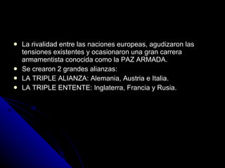 La rivalidad entre las naciones europeas, agudizaron las tensiones existentes y ocasionaron una gran carrera armamentista conocida como la PAZ ARMADA. Se crearon 2 grandes alianzas: LA TRIPLE ALIANZA: Alemania, Austria e Italia. LA TRIPLE ENTENTE: Inglaterra, Francia y Rusia. 