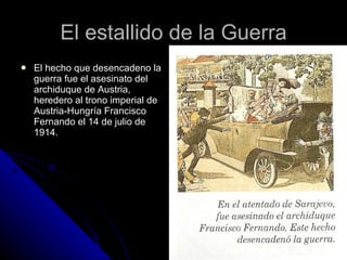 El estallido de la Guerra El hecho que desencadeno la guerra fue el asesinato del archiduque de Austria, heredero al trono imperial de Austria-Hungría Francisco Fernando el 14 de julio de 1914.  