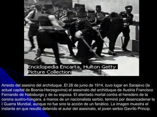 Arresto del asesino del archiduque .El 28 de junio de 1914, tuvo lugar en Sarajevo (la actual capital de Bosnia-Herzegovina) el asesinato del archiduque de Austria Francisco Fernando de Habsburgo y de su esposa. El atentado mortal contra el heredero de la corona austro-húngara, a manos de un nacionalista serbio, terminó por desencadenar la I Guerra Mundial, aunque no fue sino la acción de un fanático. La imagen muestra el instante en que resultó detenido el autor del asesinato, el joven serbio Gavrilo Princip. 