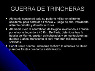 GUERRA DE TRINCHERAS Alemania concentró todo su poderío militar en el frente occidental para derrotar a Francia y, luego de ello, trasladarlo al frente oriental y derrotar a Rusia. Alemania violó la neutralidad de Bélgica invadiendo a Francia por el norte llegando a 40 Km. De París, detenidos tras la batalla de Marne, quedan atrincherados y se mantuvieron así durante 3 años, transcurso el cual murieron millones de soldados. Por el frente oriental, Alemania rechazó la ofensiva de Rusia y ambos frentes quedaron estabilizados. 