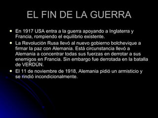 EL FIN DE LA GUERRA En 1917 USA entra a la guerra apoyando a Inglaterra y Francia, rompiendo el equilibrio existente. La Revolución Rusa llevó al nuevo gobierno bolchevique a firmar la paz con Alemania. Está circunstancia llevó a Alemania a concentrar todas sus fuerzas en derrotar a sus enemigos en Francia. Sin embargo fue derrotada en la batalla de VERDÚN. El 11 de noviembre de 1918, Alemania pidió un armisticio y se rindió incondicionalmente.  