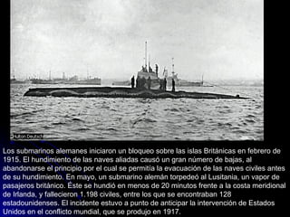 Los submarinos alemanes iniciaron un bloqueo sobre las islas Británicas en febrero de 1915. El hundimiento de las naves aliadas causó un gran número de bajas, al abandonarse el principio por el cual se permitía la evacuación de las naves civiles antes de su hundimiento. En mayo, un submarino alemán torpedeó al Lusitania, un vapor de pasajeros británico. Éste se hundió en menos de 20 minutos frente a la costa meridional de Irlanda, y fallecieron 1.198 civiles, entre los que se encontraban 128 estadounidenses. El incidente estuvo a punto de anticipar la intervención de Estados Unidos en el conflicto mundial, que se produjo en 1917. 