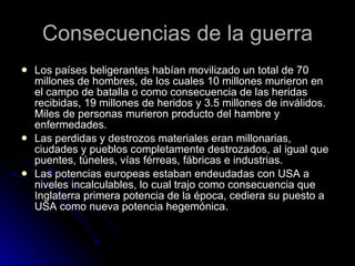 Consecuencias de la guerra Los países beligerantes habían movilizado un total de 70 millones de hombres, de los cuales 10 millones murieron en el campo de batalla o como consecuencia de las heridas recibidas, 19 millones de heridos y 3.5 millones de inválidos. Miles de personas murieron producto del hambre y enfermedades. Las perdidas y destrozos materiales eran millonarias, ciudades y pueblos completamente destrozados, al igual que puentes, túneles, vías férreas, fábricas e industrias.  Las potencias europeas estaban endeudadas con USA a niveles incalculables, lo cual trajo como consecuencia que Inglaterra primera potencia de la época, cediera su puesto a USA como nueva potencia hegemónica. 