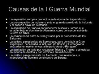 Causas de la I Guerra Mundial La expansión europea producida en la época del imperialismo La preocupación de Inglaterra ente el gran desarrollo de la industria y el poderío naval de Alemania. La aspiración de Francia por recuperar Alsacia y Lorena que estaban bajo el dominio de Alemania, como consecuencia de la Guerra de 1870. La competencia entre Austria y Rusia por el predominio de los Balcanes La política paneslavista de Servia que, para constituir la Gran Yugoslavia, necesitaba la inclusión de Bosnia y Herzegovina, anexadas en ese entonces al Imperio Austro-Húngaro. La aspiración de Italia por recuperar Trieste y Tretino, que estaba en manos de Austria y dar término a su unificación. La política pangermanista de Alemania, que revelaba sus intenciones de dominio en el centro de Europa. 