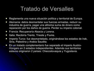 Tratado de Versalles Reglamenta una nueva situación política y territorial de Europa. Alemania: debía desmantelar sus fuerzas armadas, reducir su industria de guerra, pagar una altísima suma de dinero como reparación por los daños de guerra. Perder su imperio colonial. Francia: Recuperaría Alsacia y Lorena. Italia: Recibiría Trento, Trieste y Fiume. Imperio Turco: fue desmantelado, originándose los estados de Irak, Siria, Palestina y Arabia Saudita. En un tratado complementario fue separado el imperio Austro-Húngaro en 2 estados independientes. Además sus territorios eslavos originaron 2 países: Checoslovaquia y Yugoslavia. 