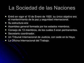La Sociedad de las Naciones Entró en vigor el 10 de Enero de 1920. su único objetivo era el mantenimiento de la paz y seguridad internacional. Su estructura era: Asamblea general formada por los estados miembros. Consejo de 13 miembros, de los cuales 5 eran permanentes. Secretario coordinador. Un Tribunal Internacional de Justicia, con sede en la Haya. La Oficina Internacional del Trabajo. 