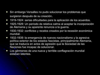Sin embargo Versalles no pudo solucionar los problemas que surgieron después de su creación . 1919-1924: serias dificultades para la aplicación de los acuerdos. 1925-1929: Un período de relativa calma al aceptar la incorporación de Alemania y su aparente renuncia a la guerra. 1930-1932: conflictos y recelos creados por la recesión económica mundial. 1932-1939: la emergencia de nuevos nacionalismo y la agresiva política exterior de los estados fascistas, principalmente Alemania, que se traducía en actos de agresión que la Sociedad de las Naciones fue incapaz de solucionar. Los gérmenes de una nueva y terrible conflagración mundial estaban latentes. 